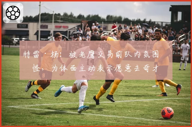 特雷·杨：被老鹰交易前队内氛围很怪，为体面主动表示愿意去奇才