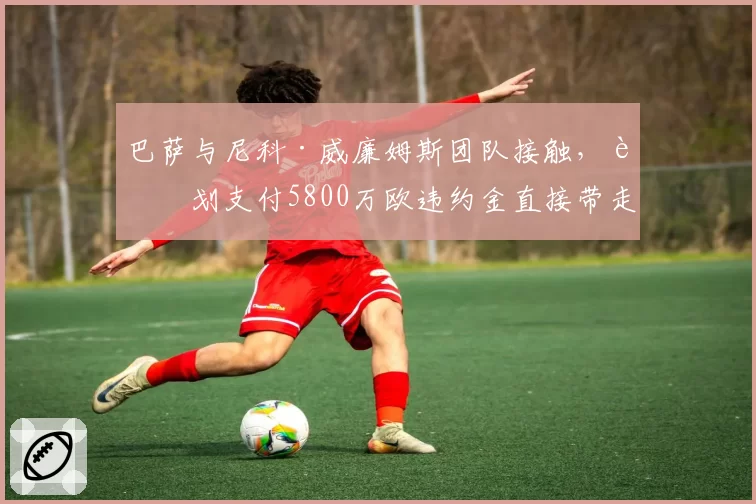 巴萨与尼科·威廉姆斯团队接触，计划支付5800万欧违约金直接带走