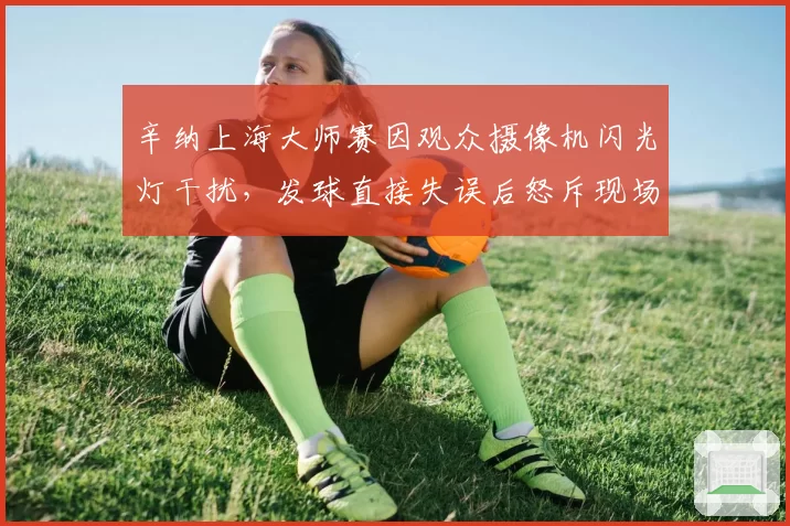 辛纳上海大师赛因观众摄像机闪光灯干扰，发球直接失误后怒斥现场安保管理不力