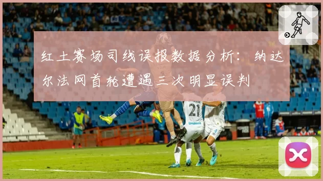 红土赛场司线误报数据分析:纳达尔法网首轮遭遇三次明显误判
