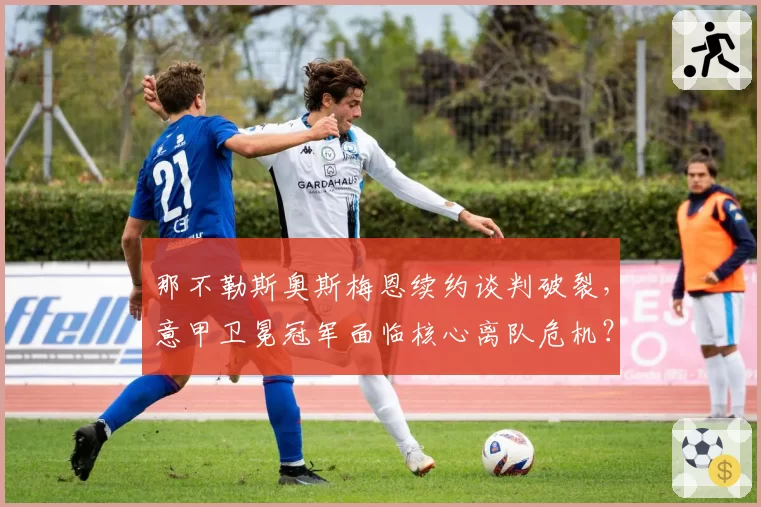 那不勒斯奥斯梅恩续约谈判破裂，意甲卫冕冠军面临核心离队危机？