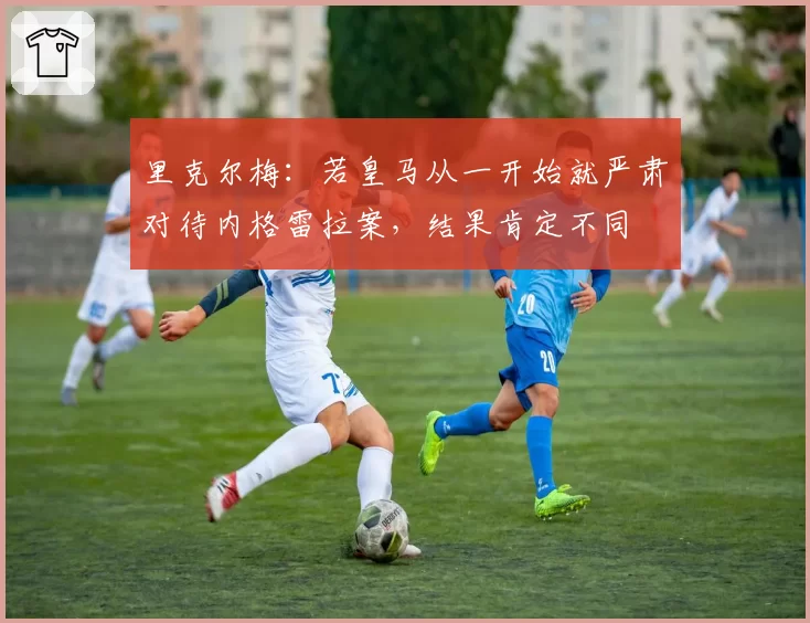 里克尔梅：若皇马从一开始就严肃对待内格雷拉案，结果肯定不同