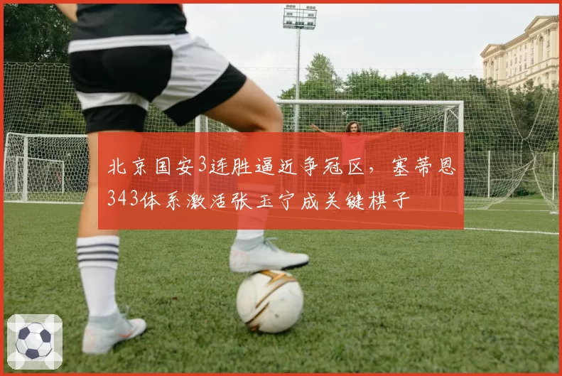 北京国安3连胜逼近争冠区,塞蒂恩343体系激活张玉宁成关键棋子