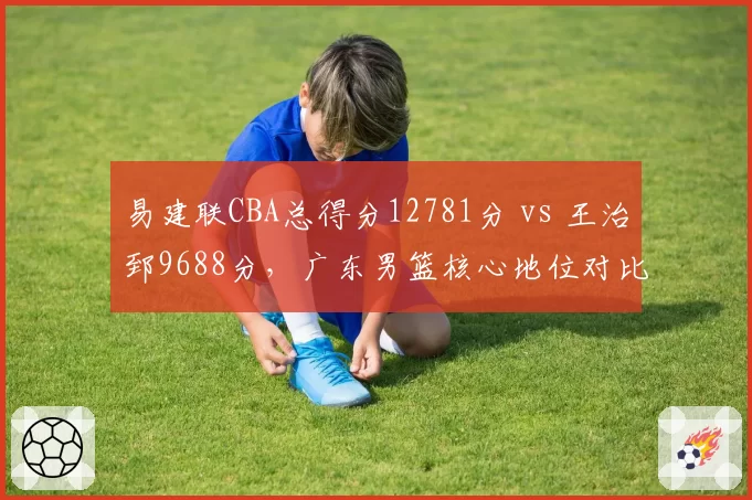 易建联CBA总得分12781分 vs 王治郅9688分，广东男篮核心地位对比鲜明