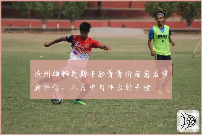 沧州雄狮奥斯卡肋骨骨折痊愈后重新评估，八月中旬冲击射手榜