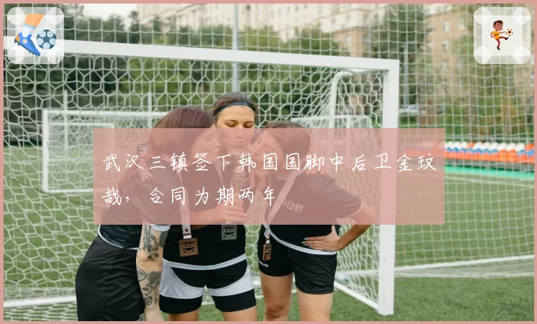 武汉三镇签下韩国国脚中后卫金玟哉，合同为期两年