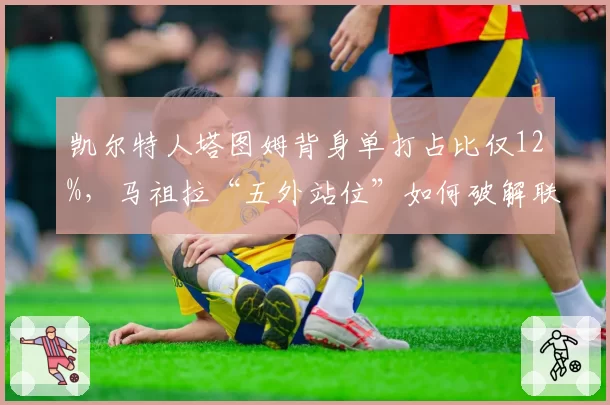 凯尔特人塔图姆背身单打占比仅12%，马祖拉“五外站位”如何破解联防陷阱？