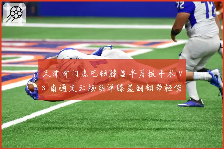 天津津门虎巴顿膝盖半月板手术 vs 南通支云杨明洋膝盖副韧带轻伤，本土中场伤病治疗方式大相径庭