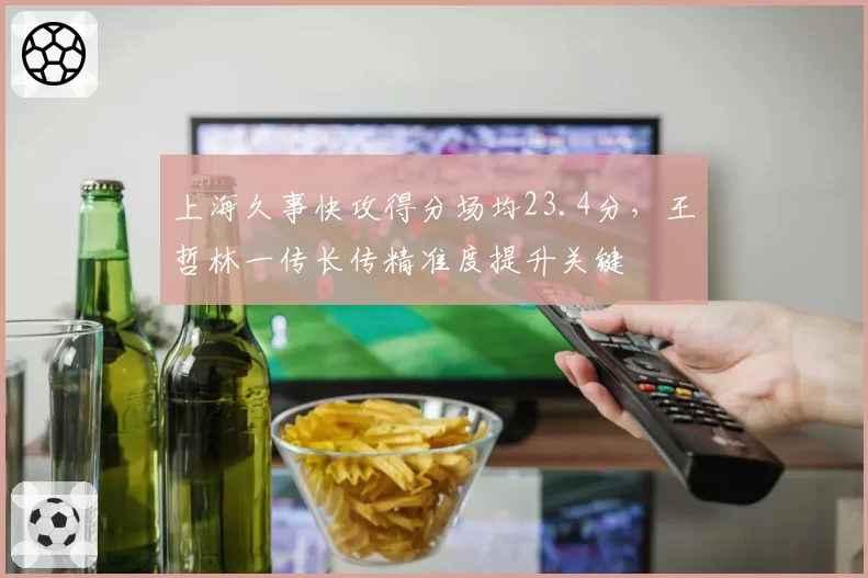 上海久事快攻得分场均23.4分,王哲林一传长传精准度提升关键