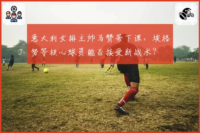 意大利女排主帅马赞蒂下课,埃格努等核心球员能否接受新战术?