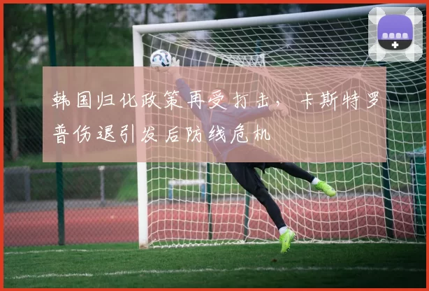 韩国归化政策再受打击,卡斯特罗普伤退引发后防线危机