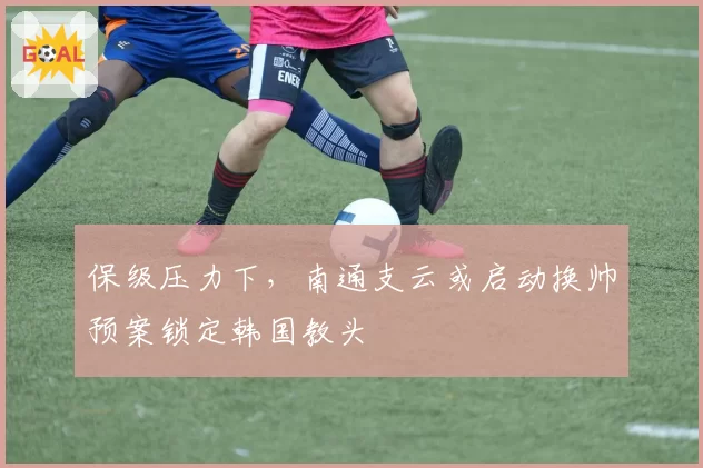 保级压力下,南通支云或启动换帅预案锁定韩国教头