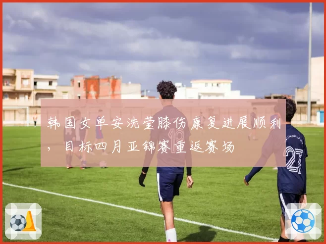 韩国女单安洗莹膝伤康复进展顺利，目标四月亚锦赛重返赛场