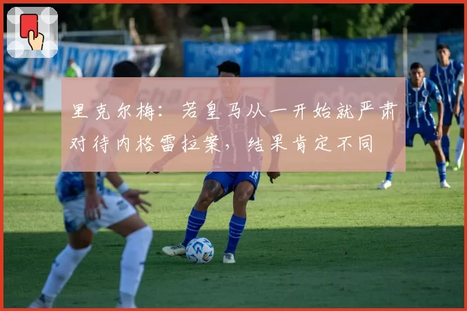 里克尔梅：若皇马从一开始就严肃对待内格雷拉案，结果肯定不同