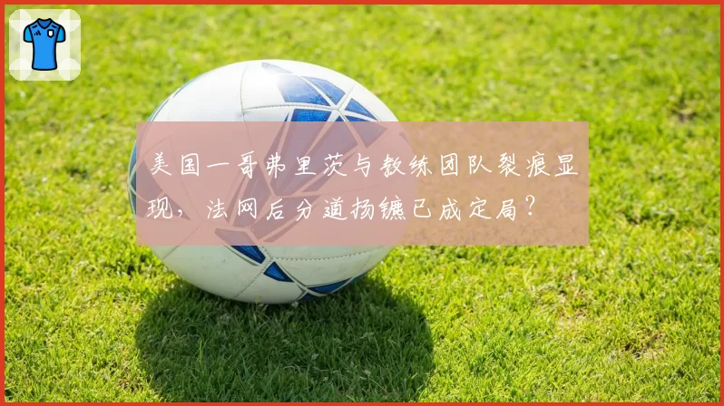 美国一哥弗里茨与教练团队裂痕显现，法网后分道扬镳已成定局？
