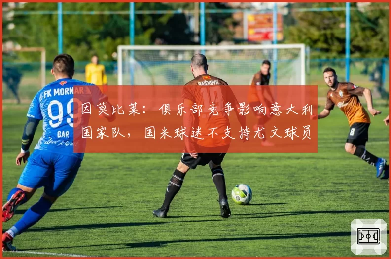 因莫比莱:俱乐部竞争影响意大利国家队,国米球迷不支持尤文球员