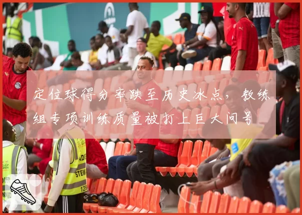 定位球得分率跌至历史冰点,教练组专项训练质量被打上巨大问号