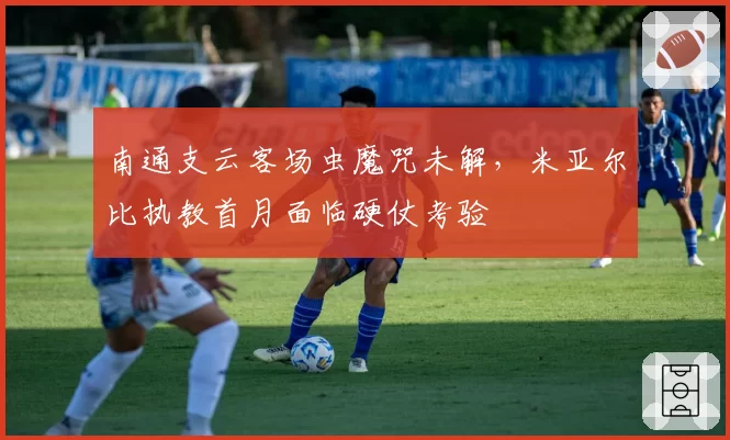 南通支云客场虫魔咒未解，米亚尔比执教首月面临硬仗考验