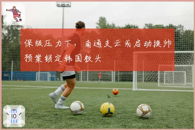 保级压力下,南通支云或启动换帅预案锁定韩国教头
