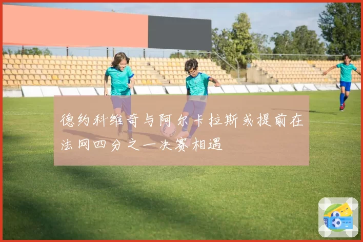 德约科维奇与阿尔卡拉斯或提前在法网四分之一决赛相遇
