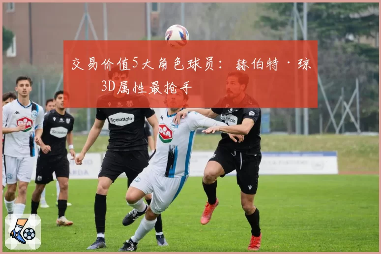 交易价值5大角色球员：赫伯特·琼斯3D属性最抢手