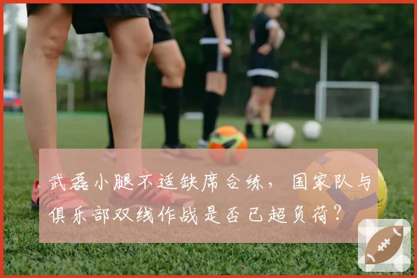 武磊小腿不适缺席合练，国家队与俱乐部双线作战是否已超负荷？