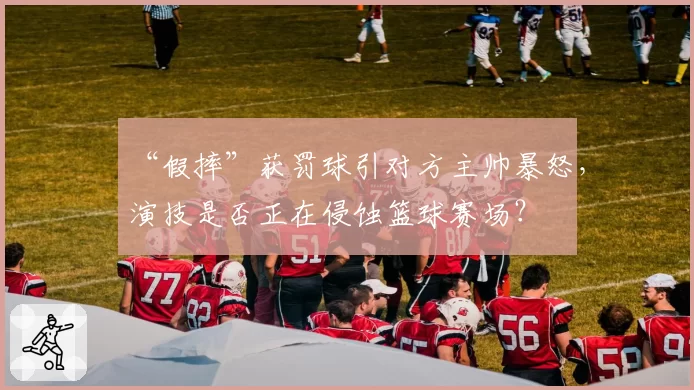 “假摔”获罚球引对方主帅暴怒,演技是否正在侵蚀篮球赛场?
