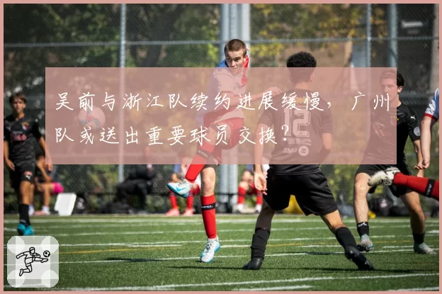 吴前与浙江队续约进展缓慢,广州队或送出重要球员交换?