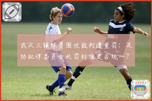 武汉三镇球员围攻裁判遭重罚：足协纪律委员会处罚标准是否统一？