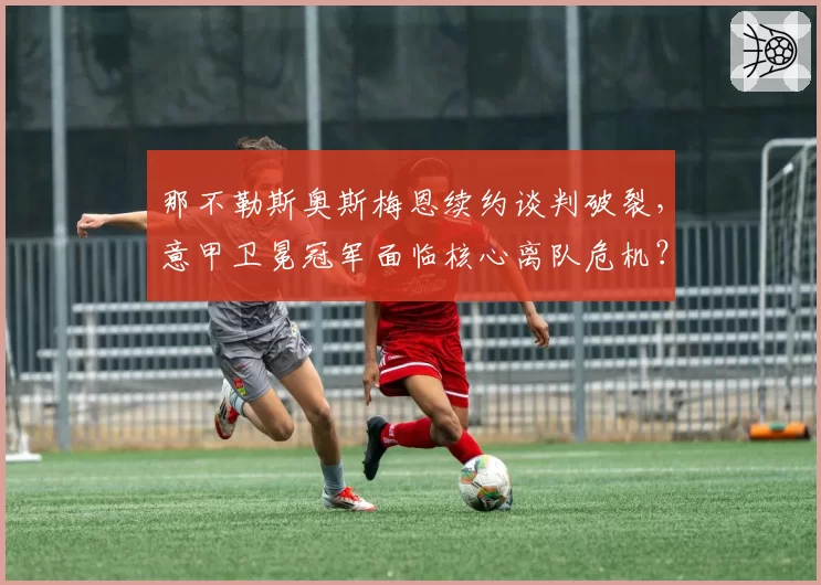 那不勒斯奥斯梅恩续约谈判破裂,意甲卫冕冠军面临核心离队危机?