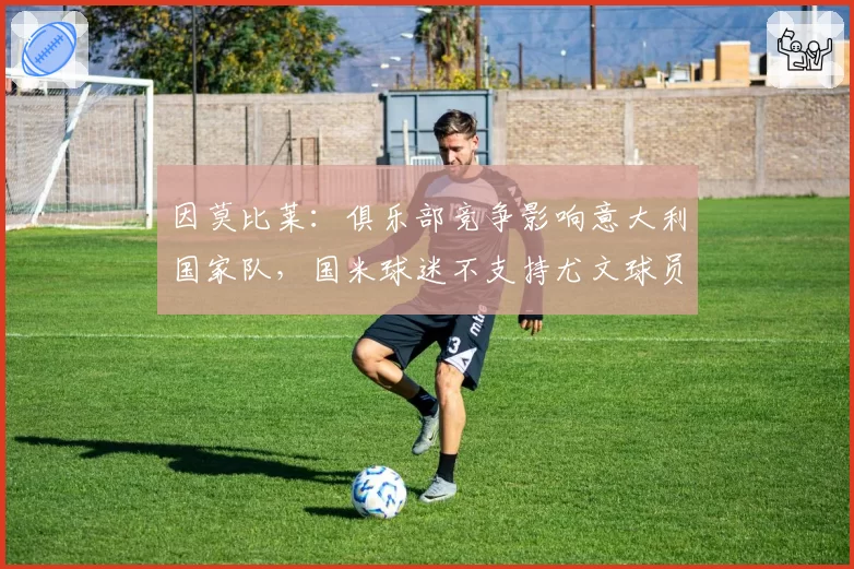 因莫比莱:俱乐部竞争影响意大利国家队,国米球迷不支持尤文球员