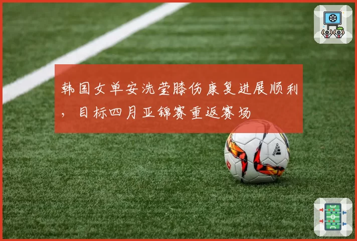 韩国女单安洗莹膝伤康复进展顺利，目标四月亚锦赛重返赛场