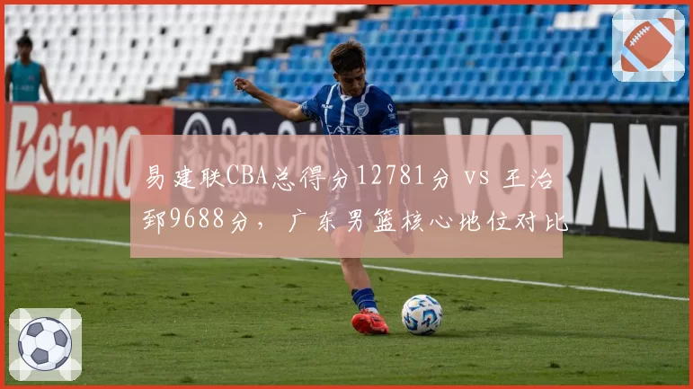 易建联CBA总得分12781分 vs 王治郅9688分,广东男篮核心地位对比鲜明