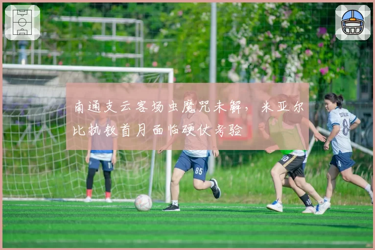 南通支云客场虫魔咒未解，米亚尔比执教首月面临硬仗考验