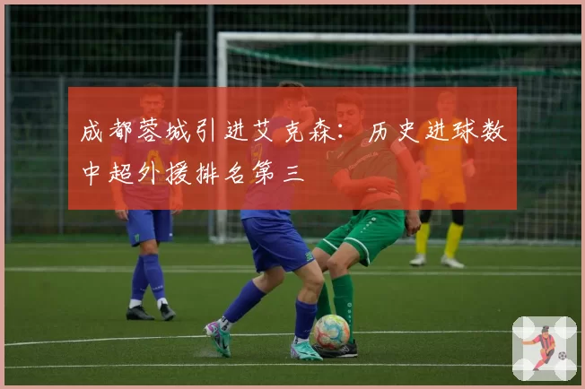 成都蓉城引进艾克森:历史进球数中超外援排名第三
