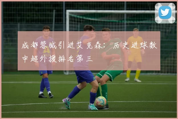 成都蓉城引进艾克森:历史进球数中超外援排名第三