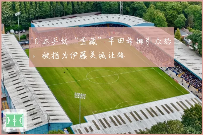 日本乒协“雪藏”早田希娜引众怒,被指为伊藤美诚让路