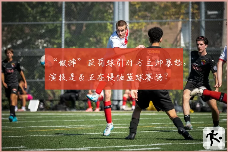 “假摔”获罚球引对方主帅暴怒，演技是否正在侵蚀篮球赛场？