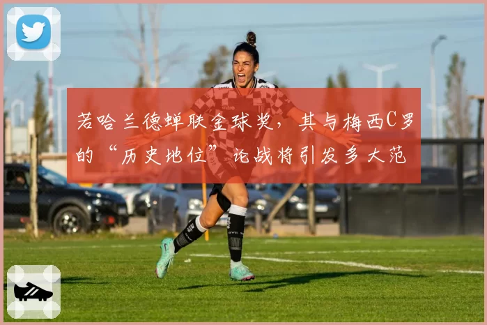 若哈兰德蝉联金球奖,其与梅西C罗的“历史地位”论战将引发多大范围争议