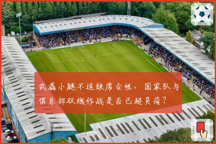武磊小腿不适缺席合练,国家队与俱乐部双线作战是否已超负荷?
