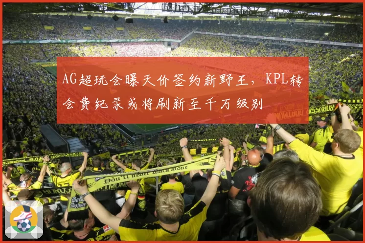 AG超玩会曝天价签约新野王,KPL转会费纪录或将刷新至千万级别