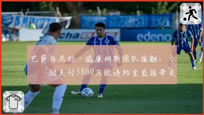 巴萨与尼科·威廉姆斯团队接触，计划支付5800万欧违约金直接带走