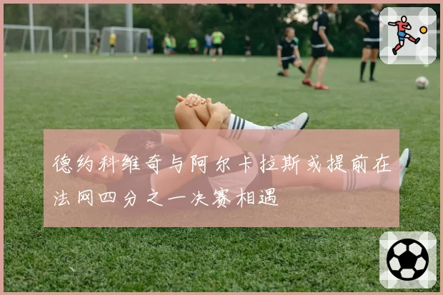 德约科维奇与阿尔卡拉斯或提前在法网四分之一决赛相遇