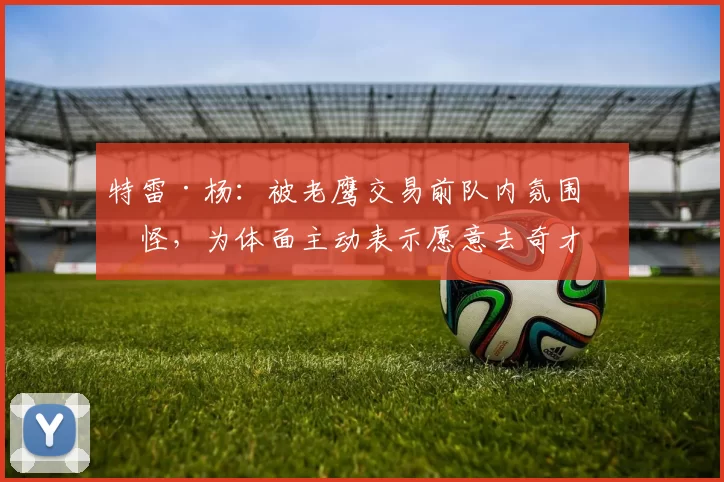 特雷·杨：被老鹰交易前队内氛围很怪，为体面主动表示愿意去奇才