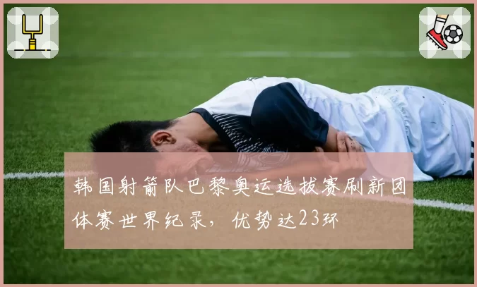 韩国射箭队巴黎奥运选拔赛刷新团体赛世界纪录,优势达23环