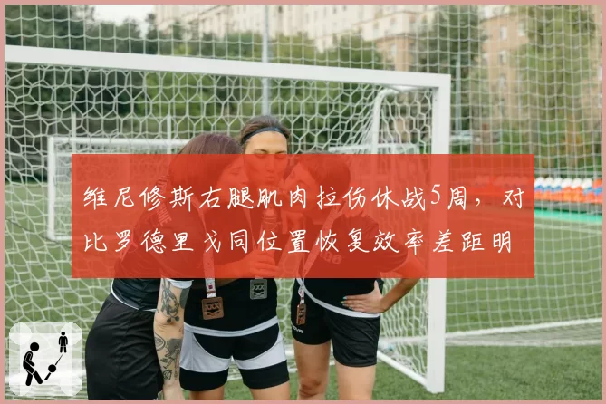 维尼修斯右腿肌肉拉伤休战5周,对比罗德里戈同位置恢复效率差距明显