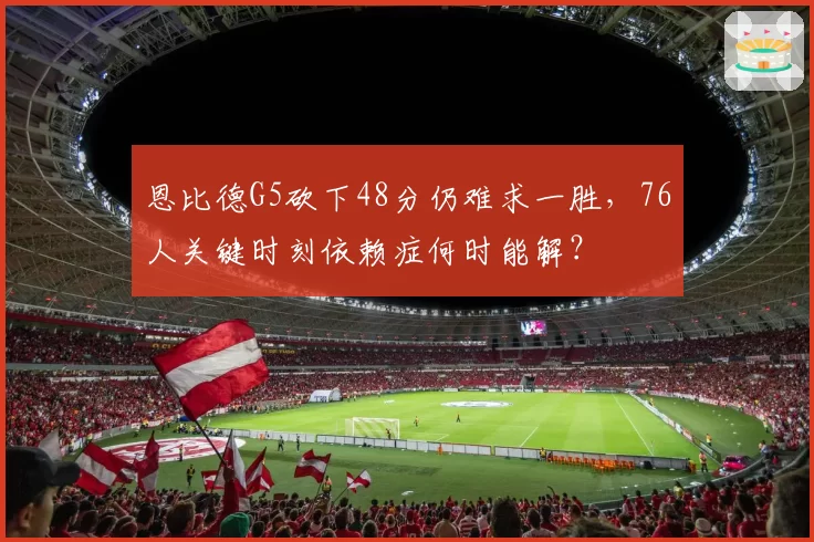 恩比德G5砍下48分仍难求一胜,76人关键时刻依赖症何时能解?