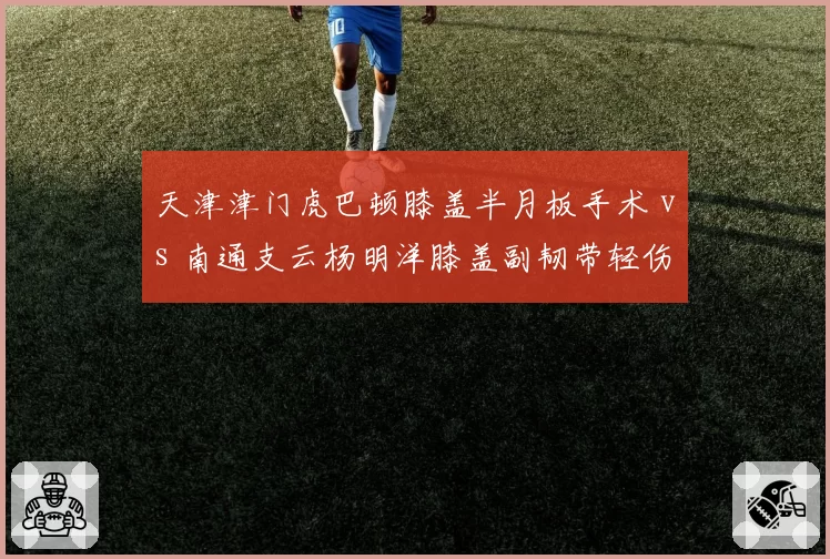 天津津门虎巴顿膝盖半月板手术 vs 南通支云杨明洋膝盖副韧带轻伤，本土中场伤病治疗方式大相径庭