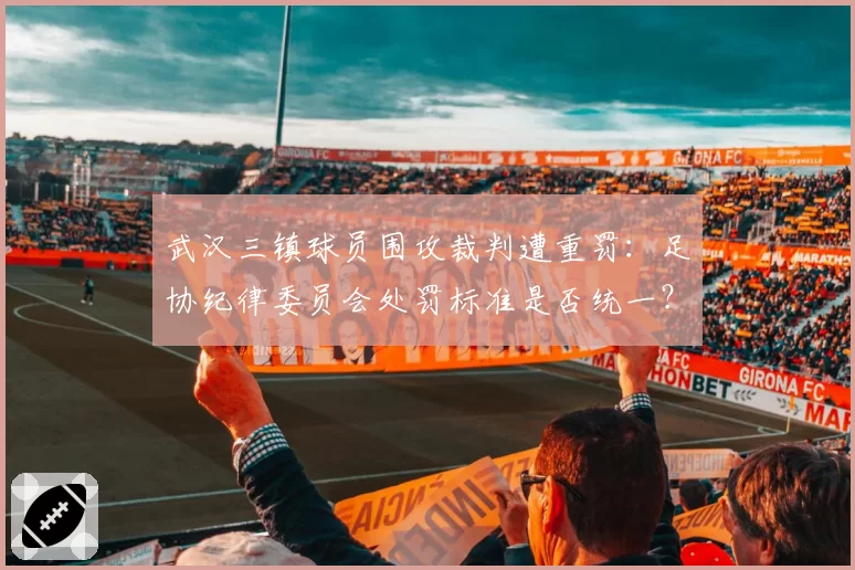 武汉三镇球员围攻裁判遭重罚：足协纪律委员会处罚标准是否统一？