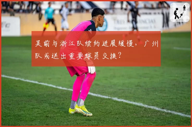 吴前与浙江队续约进展缓慢，广州队或送出重要球员交换？